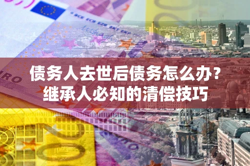 济南债务人去世后债务怎么办？继承人必知的清偿技巧